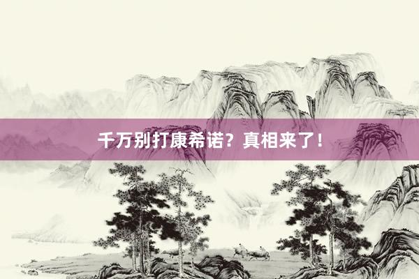 千万别打康希诺？真相来了！