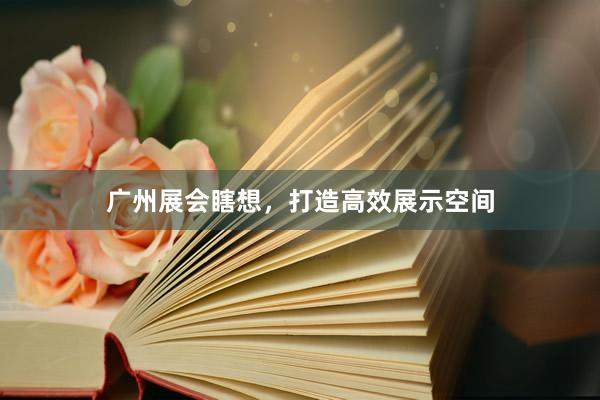 广州展会瞎想，打造高效展示空间